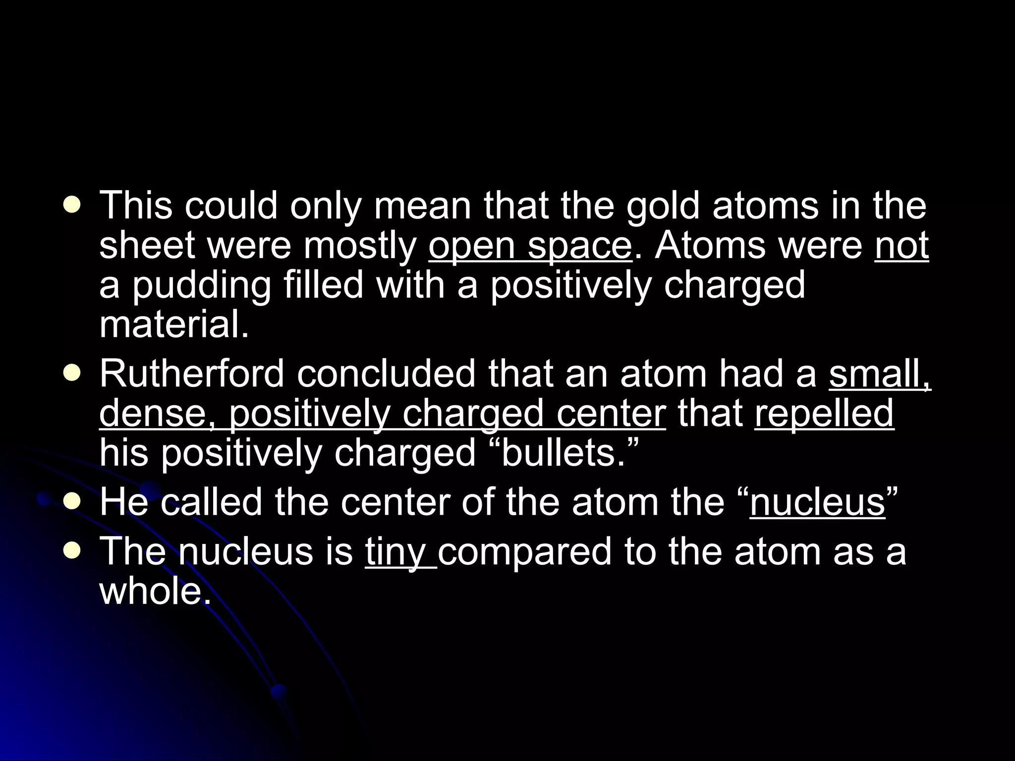 This could only mean that the gold atoms in the sheet were mostly  open space . Atoms were  not  a pudding filled with a positively charged material. Rutherford concluded that an atom had a  small, dense, positively charged center  that  repelled  his positively charged “bullets.” He called the center of the atom the “ nucleus ” The nucleus is  tiny  compared to the atom as a whole.  