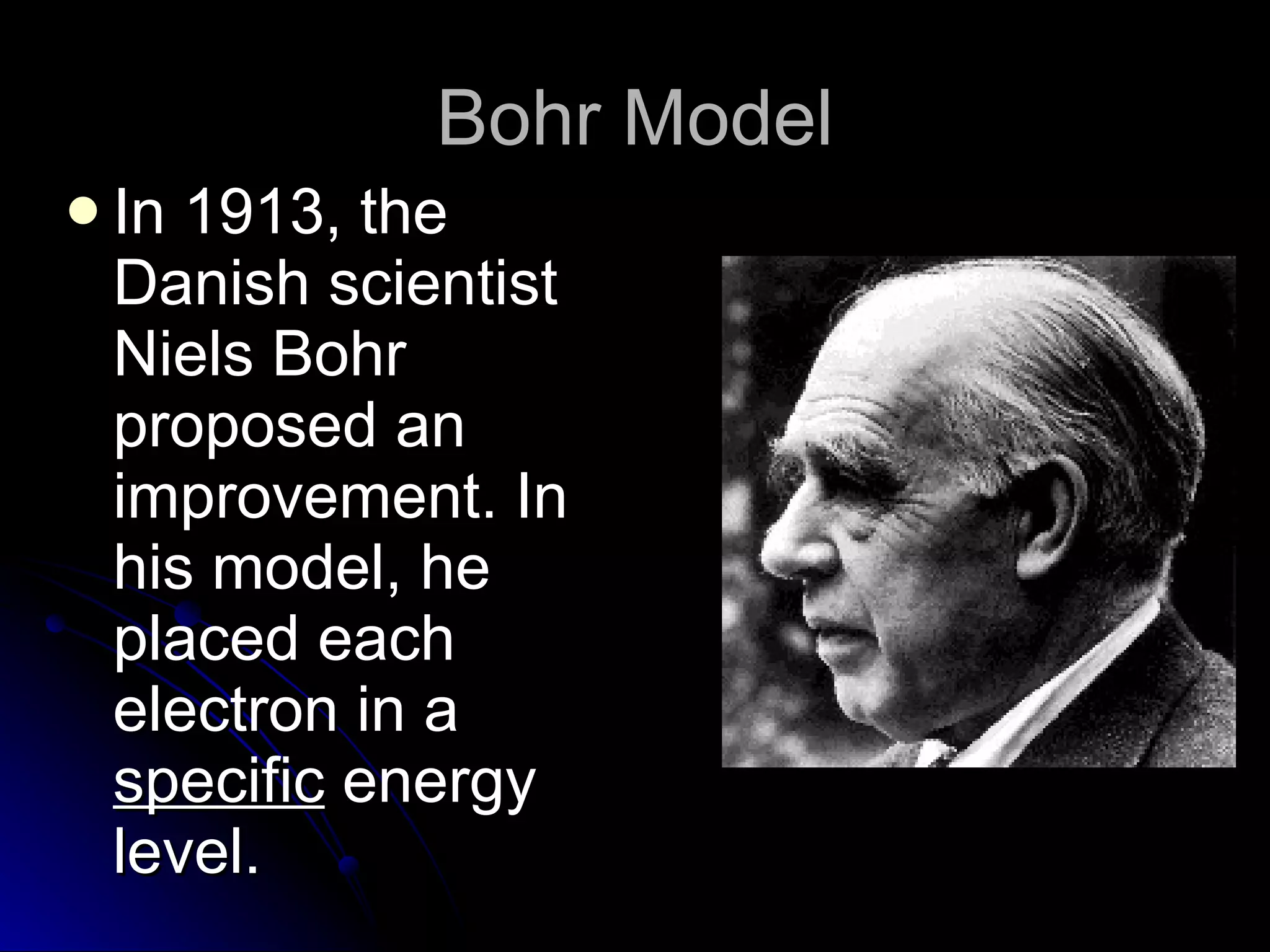 Bohr Model In 1913, the Danish scientist Niels Bohr proposed an improvement. In his model, he placed each electron in a  specific  energy level. 