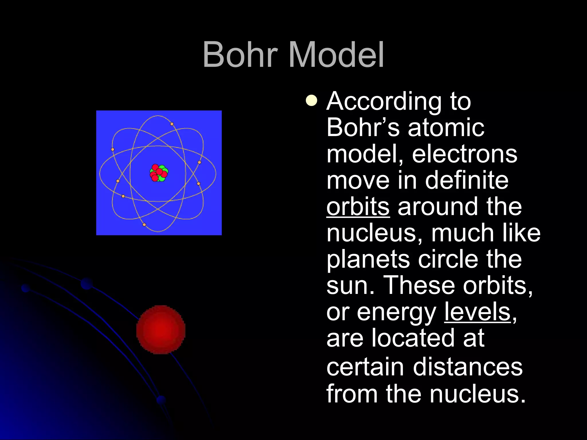 Bohr Model According to Bohr’s atomic model, electrons move in definite  orbits  around the nucleus, much like planets circle the sun. These orbits, or energy  levels , are located at certain   distances from the nucleus. 