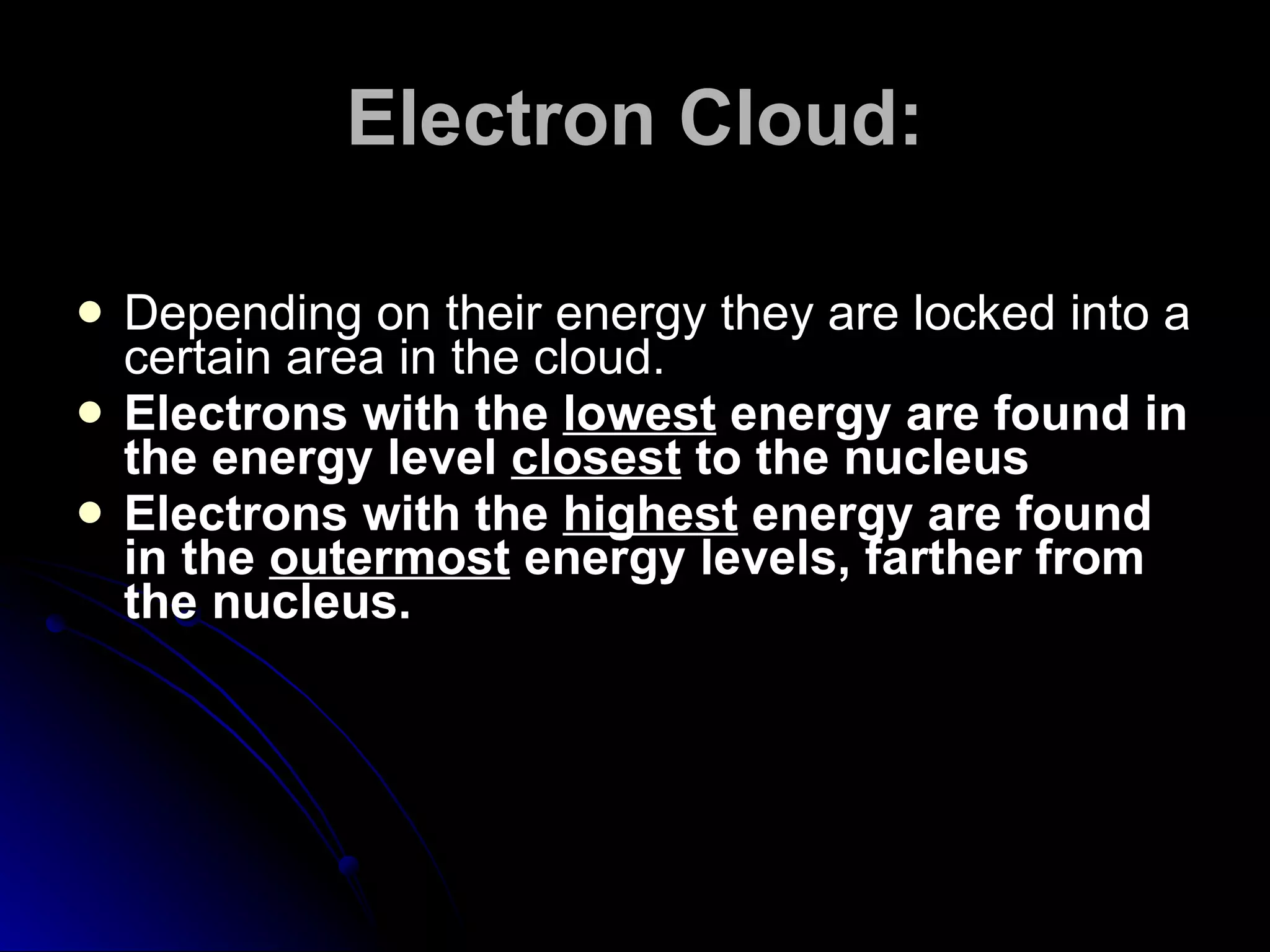 Electron Cloud: Depending on their energy they are locked into a certain area in the cloud. Electrons with the  lowest  energy are found in the energy level  closest  to the nucleus Electrons with the  highest  energy are found in the  outermost  energy levels, farther from the nucleus. 