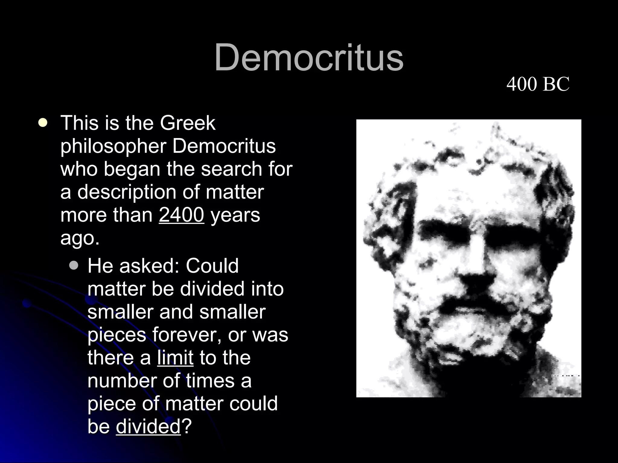 Democritus This is the Greek philosopher Democritus who began the search for a description of matter more than  2400  years ago. He asked: Could matter be divided into smaller and smaller pieces forever, or was there a  limit  to the number of times a piece of matter could be  divided ?  400 BC 