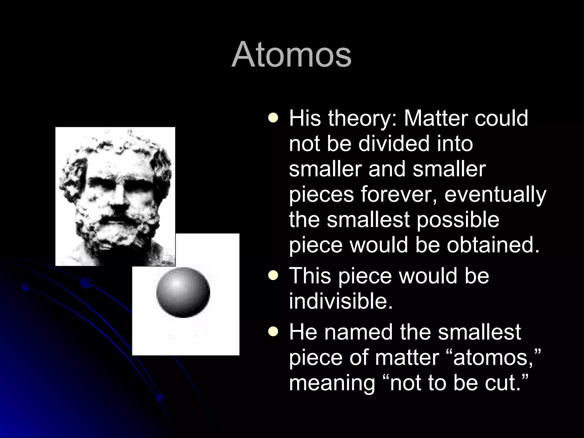 Atomos His theory: Matter could not be divided into smaller and smaller pieces forever, eventually the smallest possible piece would be obtained. This piece would be indivisible. He named the smallest piece of matter “atomos,” meaning “not to be cut.” 