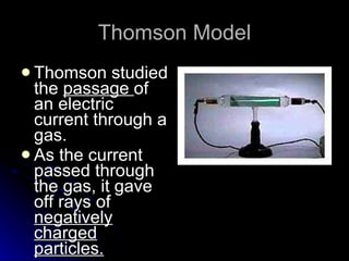 Thomson Model Thomson studied the  passage  of an electric current through a gas. As the current passed through the gas, it gave off rays of  negatively charged particles. 