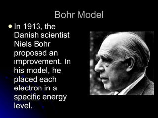 Bohr Model In 1913, the Danish scientist Niels Bohr proposed an improvement. In his model, he placed each electron in a  specific  energy level. 