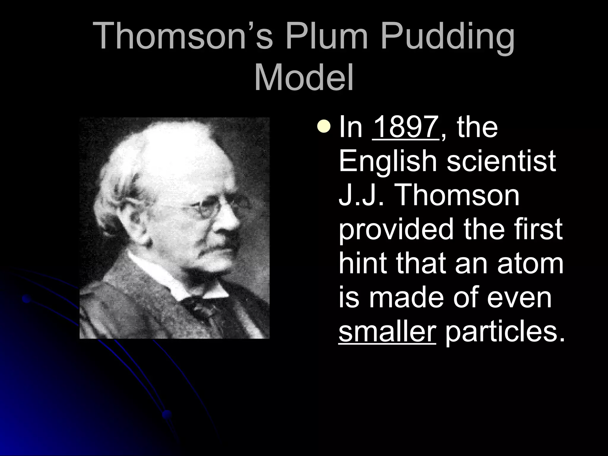 Thomson’s Plum Pudding Model In  1897 , the English scientist J.J. Thomson provided the first hint that an atom is made of even  smaller  particles. 