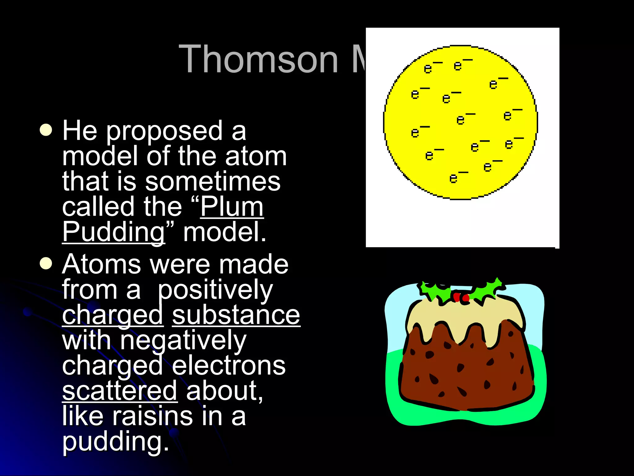 Thomson Model He proposed a model of the atom that is sometimes called the “ Plum   Pudding ” model.  Atoms were made from a  positively  charged   substance  with negatively  charged electrons  scattered  about, like raisins in a pudding. 