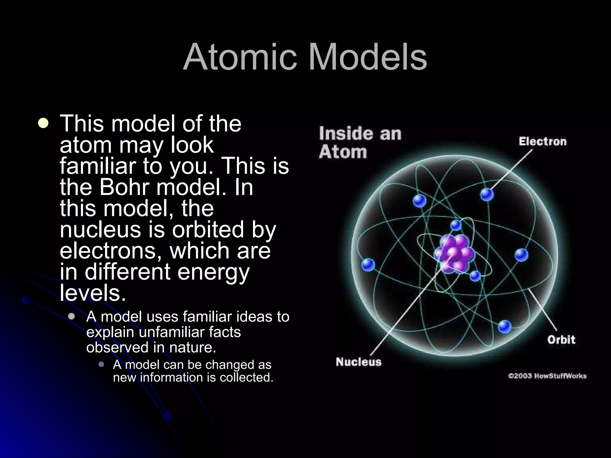 Atomic Models This model of the atom may look familiar to you. This is the Bohr model. In this model, the nucleus is orbited by electrons, which are  in different energy levels.  A model uses familiar ideas to explain unfamiliar facts observed in nature. A model can be changed as new information is collected. 