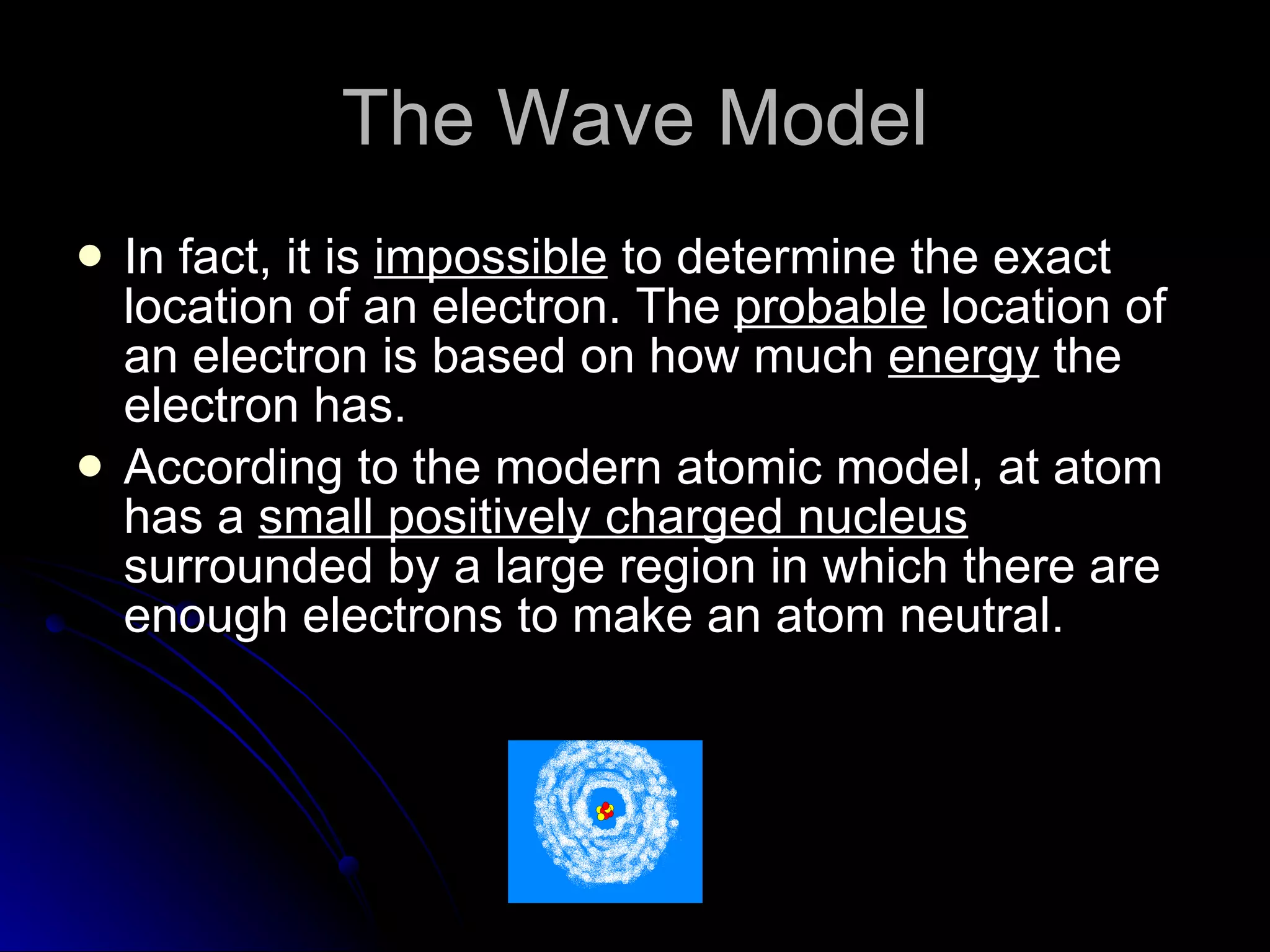 The Wave Model In fact, it is  impossible  to determine the exact location of an electron. The  probable  location of an electron is based on how much  energy  the electron has. According to the modern atomic model, at atom has a  small positively charged nucleus  surrounded by a large region in which there are enough electrons to make an atom neutral. 