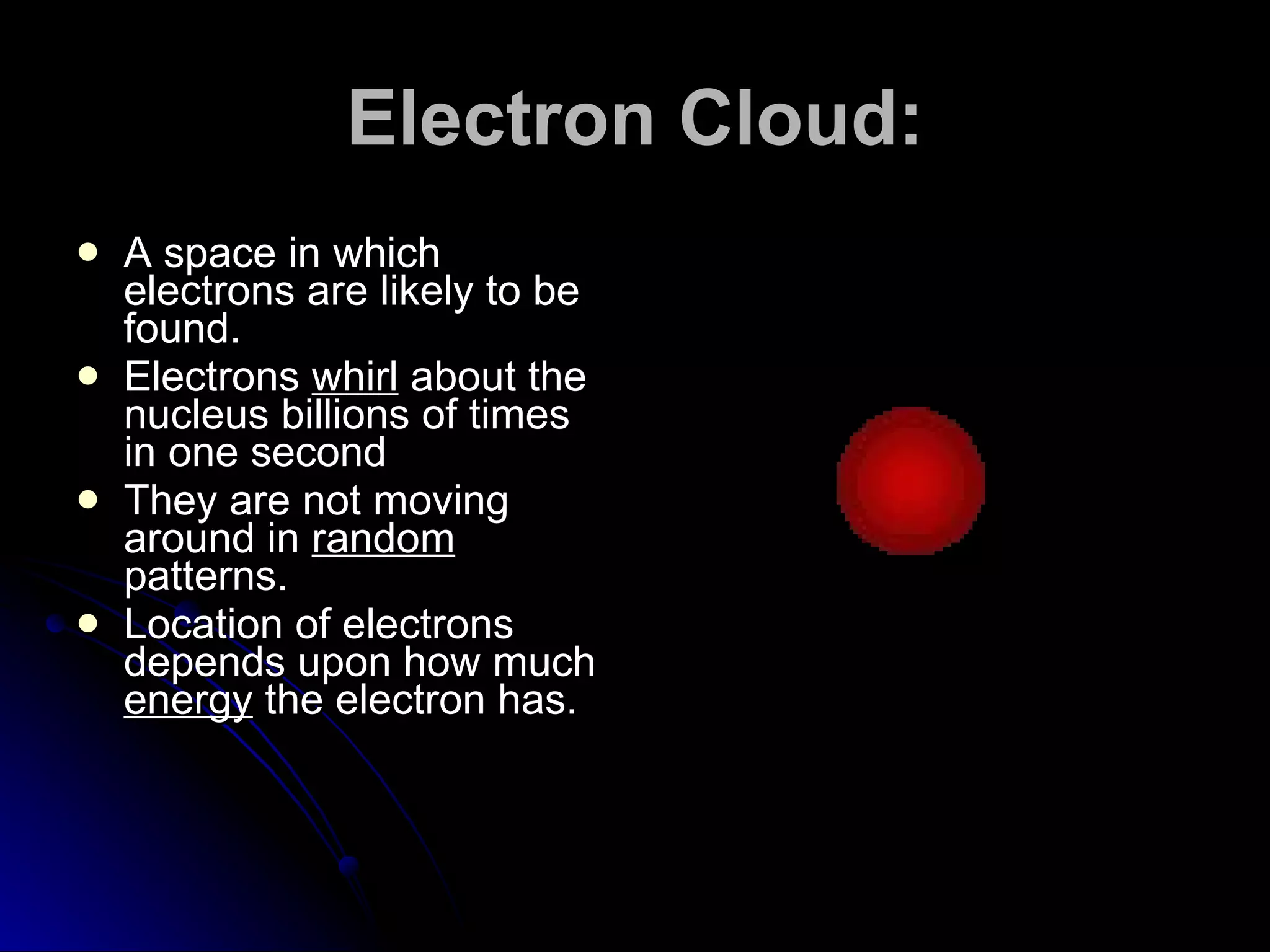 Electron Cloud: A space in which electrons are likely to be found. Electrons  whirl  about the nucleus billions of times in one second They are not moving around in  random  patterns. Location of electrons depends upon how much  energy  the electron has. 