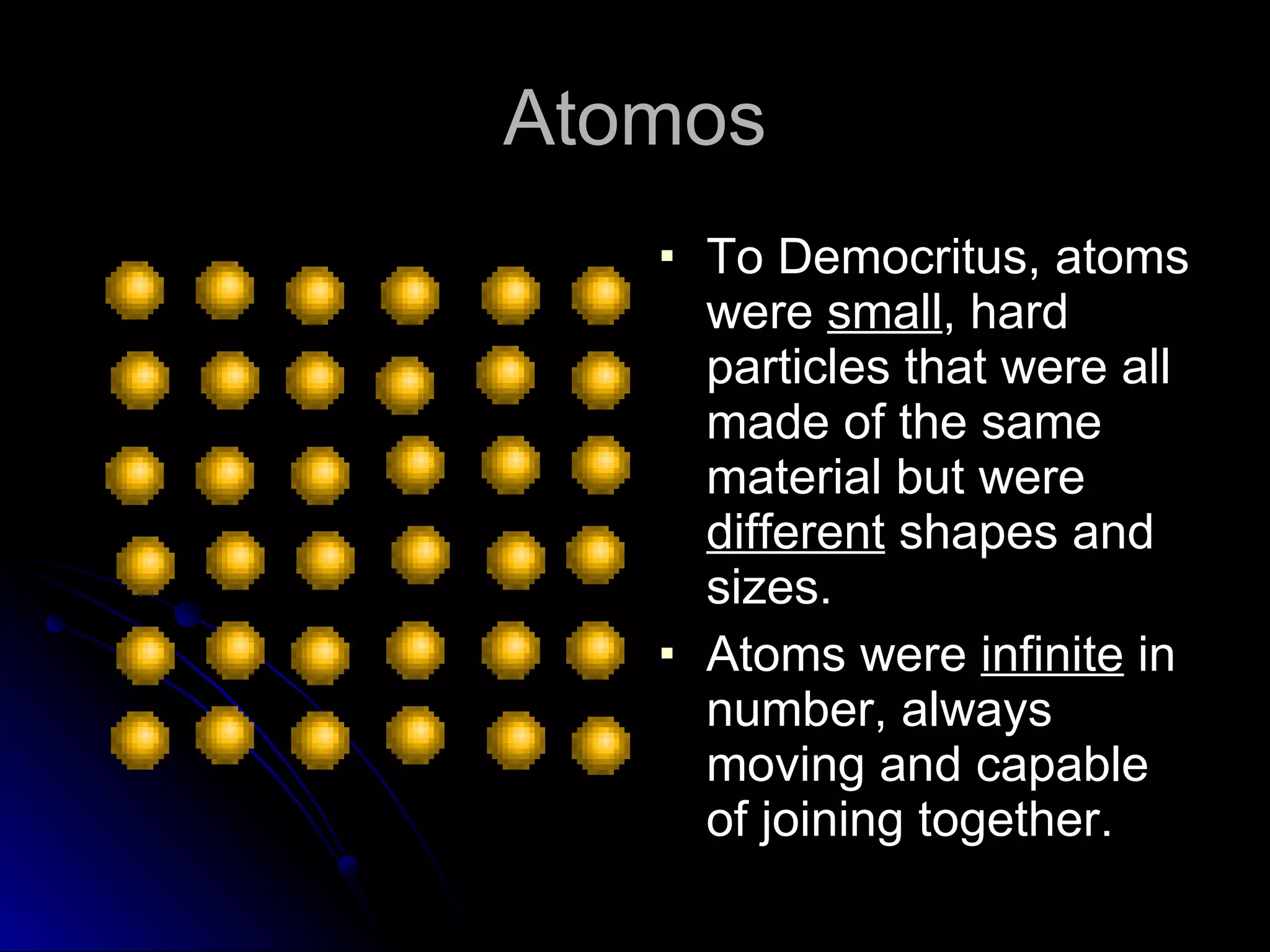Atomos To Democritus, atoms were  small , hard particles that were all made of the same material but were  different  shapes and sizes. Atoms were  infinite  in number, always moving and capable of joining together. 
