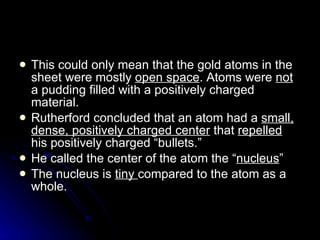 This could only mean that the gold atoms in the sheet were mostly  open space . Atoms were  not  a pudding filled with a positively charged material. Rutherford concluded that an atom had a  small, dense, positively charged center  that  repelled  his positively charged “bullets.” He called the center of the atom the “ nucleus ” The nucleus is  tiny  compared to the atom as a whole.  