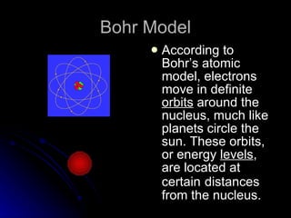 Bohr Model According to Bohr’s atomic model, electrons move in definite  orbits  around the nucleus, much like planets circle the sun. These orbits, or energy  levels , are located at certain   distances from the nucleus. 