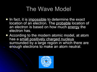 The Wave Model In fact, it is  impossible  to determine the exact location of an electron. The  probable  location of an electron is based on how much  energy  the electron has. According to the modern atomic model, at atom has a  small positively charged nucleus  surrounded by a large region in which there are enough electrons to make an atom neutral. 
