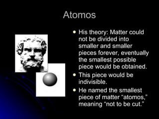 Atomos His theory: Matter could not be divided into smaller and smaller pieces forever, eventually the smallest possible piece would be obtained. This piece would be indivisible. He named the smallest piece of matter “atomos,” meaning “not to be cut.” 