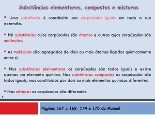 Páginas 167 a 169, 174 e 175 do Manual x Uma  substância  é constituída por  corpúsculos iguais  em toda a sua extensão. Há  substâncias  cujos corpúsculos são  átomos  e outras cujos corpúsculos são  moléculas . As  moléculas  são agregados de dois ou mais átomos ligados quimicamente entre si. Nas  substâncias elementares  os corpúsculos são todos iguais e existe apenas um elemento químico. Nas  substâncias compostas  os corpúsculos são todos iguais, mas constituídos por dois ou mais elementos químicos diferentes. Nas   misturas   os corpúsculos são diferentes. 