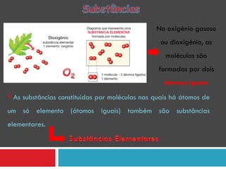 No oxigénio gasoso ou dioxigénio, as moléculas são formadas por dois  átomos iguais As substâncias constituídas por moléculas nas quais há átomos de um só elemento (átomos iguais) também são substâncias elementares. 