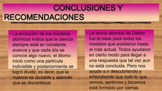 CONCLUSIONES Y
RECOMENDACIONES
• La evolución de los modelos
atómicos indica que la ciencia
siempre está en constante
avance y que cada día se
conoce algo nuevo, el átomo
inició como una partícula
indivisible y posteriormente se
logró dividir, es decir, que la
materia es divisible y además
que es discontinua.
• La teoría atómica de Dalton
fue la base para todos los
modelos que existieron hasta
el más actual. Todos ayudaron
en cierto modo para llegar a
una respuesta que tal vez aun
no está concluida. Pero nos
ayuda a ir descubriendo y
entendiendo que todo lo que
vemos, sentimos y tocamos
está formado por ciertas
 