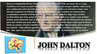 JOHN DALTON
• Nació en Eaglesfield Reino Unido, el 6 de septiembre de 1766, proviene de un hogar
humilde y en el que su padre se dedicaba a la artesanía, era un gran tejedor, labor en la
que colaboraba John durante su infancia, emprendió junto a su hermano mayor una
escuela cuáquera en Kendal, en ese entonces Dalton ya contaba con quince años
y empezaba a mostrar inclinación por la medicina o el derecho. Algo muy curioso
se descubrió por error, pues en 1792 y al querer obsequiarle a su madre unas medias
azules, pudo descubrir que ni él, ni su hermano, eran capaces de diferenciar los colores;
pues las medias que para ellos eran azules, resultaron siendo rojas, razón que lo llevó a
titular su primer artículo científico, “Hechos extraordinarios relacionados con la visión de
los colores”. Este defecto genético es expuesto de forma científica por Dalton y es
por eso que a esta patología se le concede el nombre de daltonismo, en su honor.
 