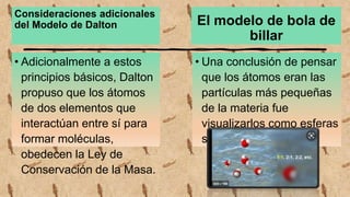 Consideraciones adicionales
del Modelo de Dalton
• Adicionalmente a estos
principios básicos, Dalton
propuso que los átomos
de dos elementos que
interactúan entre sí para
formar moléculas,
obedecen la Ley de
Conservación de la Masa.
El modelo de bola de
billar
• Una conclusión de pensar
que los átomos eran las
partículas más pequeñas
de la materia fue
visualizarlos como esferas
sólidas y duras.
 