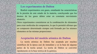 Los experimentos de Dalton
Realizó experimentos con gases, estudiando las características
de la presión de este estado de la materia, concluyendo que los
átomos de los gases deben estar en constante movimiento
aleatorio.
Otros experimentos consistieron en la combinación de elementos
para crear moléculas de compuestos, lo que le permitió afirmar que
un compuesto determinado siempre está formado por los mismos
elementos en las mismas proporciones.
Aceptación del modelo atómico de Dalton
La teoría atómica de Dalton fue aceptada por muchos
científicos de la época casi de inmediato y es la base de algunas
partes de la teoría actual. La teoría de Dalton se convirtió
rápidamente en la base teórica de la química.
 