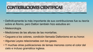 CONTRIBUCIONES CIENTIFICAS
• Definitivamente la más importante de sus contribuciones fue su teoría
sobre el Átomo, pero Dalton también hizo estudios en:
• Meteorología.
• Mediciones de las alturas de las montañas.
• Ceguera a los colores, condición llamada Daltonismo en su honor.
• Algunas Leyes relacionadas con los gases.
• Y muchas otras publicaciones de temas menores como el color del
cielo e incluso gramática inglesa.
 