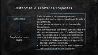 Substancias elementares/compostas 
Cada substancia tem os seus próprios 
corpúsculos, que se repetem ao longo de toda a 
sua extensão. 
Assim, numa substancia os corpúsculos são 
todos iguais. 
Mas as substancias podem ser consideradas em 
elementares ou compostas. Esta classificação 
esta relacionada com o numero de elementos 
químicos diferentes presentes na substancia: 
• Nas substancias elementares esta presente 
apenas 1 elemento químico; 
• Nas substancias compostas esta presentes 
mais do que um elemento químico. 
Substancia 
Corpúsculos todos 
iguais. 
 