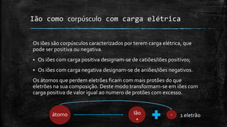 Ião como corpúsculo com carga elétrica 
Os iões são corpúsculos caracterizados por terem carga elétrica, que 
pode ser positiva ou negativa. 
 Os iões com carga positiva designam-se de catiões/iões positivos; 
 Os iões com carga negativa designam-se de aniões/iões negativos. 
Os átomos que perdem eletrões ficam com mais protões do que 
eletrões na sua composição. Deste modo transformam-se em iões com 
carga positiva de valor igual ao numero de protões com excesso. 
átomo Ião 
+ 
- 1 eletrão 
 