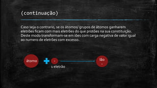 (continuação) 
Cas0 seja o contrario, se os átomos/ grupos de átomos ganharem 
eletrões ficam com mais eletrões do que protões na sua constituição. 
Deste modo transformam-se em iões com carga negativa de valor igual 
ao numero de eletrões com excesso. 
átomo - 
1 eletrão 
Ião 
- 
 