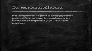 Iões monoatómicos/poliatómicos 
Pode-se imaginar que os iões provêm de átomos que perdem ou 
ganham eletrões: os que provem de átomos chamam-se iões 
monoatómicos e os que provem de grupos chamam-se iões 
poliatómicos. 
 