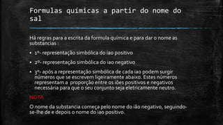 Formulas químicas a partir do nome do 
sal 
Há regras para a escrita da formula química e para dar o nome as 
substancias : 
 1º- representação simbólica do iao positivo 
 2º- representação simbólica do iao negativo 
 3º- após a representação simbólica de cada iao podem surgir 
números que se escrevem ligeiramente abaixo. Estes números 
representam a proporção entre os iões positivos e negativos 
necessária para que o seu conjunto seja eletricamente neutro. 
NOTA 
O nome da substancia começa pelo nome do ião negativo, seguindo-se- 
lhe de e depois o nome do iao positivo. 
 