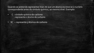Quando se pretende representar mais do que um átomo escreve-se o numero 
correspondente antes do símbolo químico, ao mesmo nível. Exemplo: 
• C - símbolo químico do carbono 
- representa 1 átomo de carbono 
• 3C – representa 3 átomos de carbono 
 