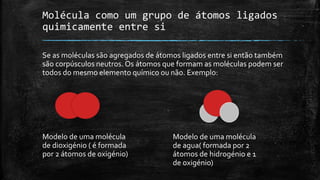 Molécula como um grupo de átomos ligados 
quimicamente entre si 
Se as moléculas são agregados de átomos ligados entre si então também 
são corpúsculos neutros. Os átomos que formam as moléculas podem ser 
todos do mesmo elemento químico ou não. Exemplo: 
Modelo de uma molécula 
de dioxigénio ( é formada 
por 2 átomos de oxigénio) 
Modelo de uma molécula 
de agua( formada por 2 
átomos de hidrogénio e 1 
de oxigénio) 
 