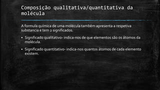 Composição qualitativa/quantitativa da 
molécula 
A formula química de uma molécula também apresenta a respetiva 
substancia e tem 2 significados. 
 Significado qualitativo- indica-nos de que elementos são os átomos da 
molécula. 
 Significado quantitativo- indica-nos quantos átomos de cada elemento 
existem. 
 