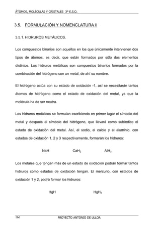 ÁTOMOS, MOLÉCULAS Y CRISTALES 3º E.S.O.
PROYECTO ANTONIO DE ULLOA166
3.5. FORMULACIÓN Y NOMENCLATURA II
3.5.1. HIDRUROS METÁLICOS.
Los compuestos binarios son aquellos en los que únicamente intervienen dos
tipos de átomos, es decir, que están formados por sólo dos elementos
distintos. Los hidruros metálicos son compuestos binarios formados por la
combinación del hidrógeno con un metal, de ahí su nombre.
El hidrógeno actúa con su estado de oxidación -1, así se necesitarán tantos
átomos de hidrógeno como el estado de oxidación del metal, ya que la
molécula ha de ser neutra.
Los hidruros metálicos se formulan escribiendo en primer lugar el símbolo del
metal y después el símbolo del hidrógeno, que llevará como subíndice el
estado de oxidación del metal. Así, el sodio, el calcio y el aluminio, con
estados de oxidación 1, 2 y 3 respectivamente, formarán los hidruros:
NaH CaH2 AlH3
Los metales que tengan más de un estado de oxidación podrán formar tantos
hidruros como estados de oxidación tengan. El mercurio, con estados de
oxidación 1 y 2, podrá formar los hidruros:
HgH HgH2
 