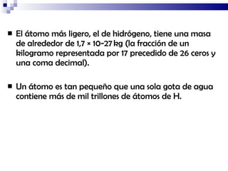 El átomo más ligero, el de hidrógeno, tiene una masa de alrededor de 1,7 × 10-27 kg (la fracción de un kilogramo representada por 17 precedido de 26 ceros y una coma decimal).  Un átomo es tan pequeño que una sola gota de agua contiene más de mil trillones de átomos de H. 