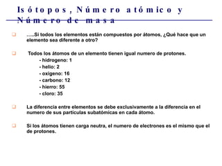 Isótopos, Número atómico y Número de masa … ..Si todos los elementos están compuestos por átomos, ¿Qué hace que un elemento sea diferente a otro?  Todos los átomos de un elemento tienen igual numero de protones. - hidrogeno: 1 - helio: 2  - oxigeno: 16 - carbono: 12 - hierro: 55 - cloro: 35 La diferencia entre elementos se debe exclusivamente a la diferencia en el numero de sus partículas subatómicas en cada átomo. Si los átomos tienen carga neutra, el numero de electrones es el mismo que el de protones. 