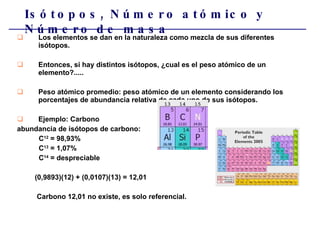 Los elementos se dan en la naturaleza como mezcla de sus diferentes isótopos.  Entonces, si hay distintos isótopos, ¿cual es el peso atómico de un elemento?..... Peso atómico promedio: peso atómico de un elemento considerando los porcentajes de abundancia relativa de cada uno de sus isótopos. Ejemplo: Carbono abundancia de isótopos de carbono: C 12  = 98,93% C 13  = 1,07% C 14  = despreciable (0,9893)(12) + (0,0107)(13) = 12,01 Carbono 12,01 no existe, es solo referencial. Isótopos, Número atómico y Número de masa 