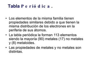Los elementos de la misma familia tienen propiedades similares debido a que tienen la misma distribución de los electrones en la periferia de sus átomos. La tabla periódica la forman 113 elementos siendo la mayoría (90) metales (17) no metales y (8) metaloides.  Las propiedades de metales y no metales son distintas.   Tabla  Periódica . 