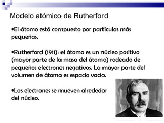 Modelo atómico de Rutherford El átomo está compuesto por partículas más pequeñas. Rutherford (1911): el átomo es un núcleo positivo (mayor parte de la masa del átomo) rodeado de pequeños electrones negativos. La mayor parte del volumen de átomo es espacio vacío. Los electrones se mueven alrededor  del núcleo. 