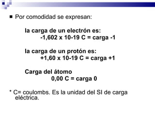 Por comodidad se expresan: la carga de un electrón es:  -1,602 x 10-19 C = carga -1 la carga de un protón es: +1,60 x 10-19 C = carga +1 Carga del átomo 0,00 C = carga 0 * C= coulombs. Es la unidad del SI de carga eléctrica. 