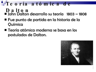 Teoría atómica de Dalto n   John Dalto n desarrollo su teoría  1803 – 1808 Fue punto de partida en la historia de la Química Teoría atómica moderna se basa en los postulados de Dalto n. 