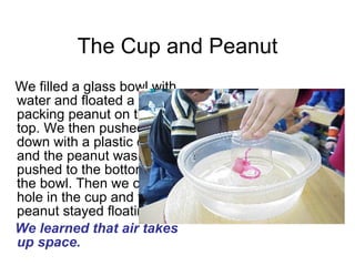 The Cup and Peanut We filled a glass bowl with water and floated a packing peanut on the top. We then pushed down with a plastic cup and the peanut was pushed to the bottom of the bowl. Then we cut a hole in the cup and the peanut stayed floating.  We learned that air takes up space. 