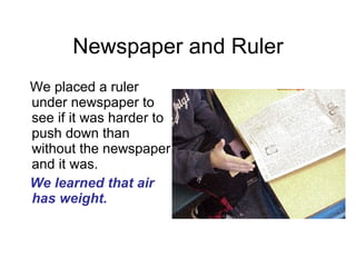 Newspaper and Ruler We placed a ruler under newspaper to see if it was harder to push down than without the newspaper and it was.  We learned that air has weight. 