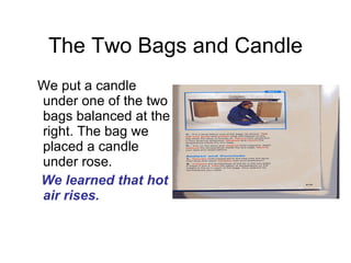 The Two Bags and Candle We put a candle under one of the two bags balanced at the right. The bag we placed a candle under rose.  We learned that hot air rises. 