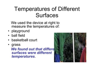 Temperatures of Different Surfaces We used the device at right to measure the temperatures of: playground ball field basketball court grass We found out that different surfaces were different temperatures .  