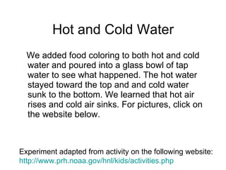 Hot and Cold Water We added food coloring to both hot and cold water and poured into a glass bowl of tap water to see what happened. The hot water stayed toward the top and and cold water sunk to the bottom. We learned that hot air rises and cold air sinks. For pictures, click on the website below.  Experiment adapted from activity on the following website: http://www. prh . noaa . gov/hnl/kids/activities . php 