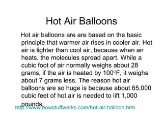 Hot Air Balloons http://www. howstuffworks .com/hot-air-balloon. htm Hot air balloons are are based on the basic principle that warmer air rises in cooler air. Hot air is lighter than cool air, because when air heats, the molecules spread apart. While a cubic foot of air normally weighs about 28 grams, if the air is heated by 100  F, it weighs about 7 grams less. The reason hot air balloons are so huge is because about 65,000 cubic feet of hot air is needed to lift 1,000 pounds,   