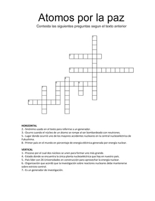 HORIZONTAL
2.- Sinónimo usado en el texto para referirse a un generador.
3.- Ocurre cuando el núcleo de un átomo se rompe al ser bombardeado con neutrones.
5.- Lugar donde ocurrió uno de los mayores accidentes nucleares en la central nucleoeléctrica de
Fukushima.
8.- Primer país en el mundo en porcentaje de energía eléctrica generada por energía nuclear.
VERTICAL
1.- Proceso por el cual dos núcleos se unen para formar uno más grande.
4.- Estado donde se encuentra la única planta nucleoeléctrica que hay en nuestro país.
5.- País líder con 26 Universidades en construcción para aprovechar la energía nuclear.
6.- Organización que acordó que la investigación sobre reactores nucleares debe mantenerse
sobre estricto control.
7.- Es un generador de investigación.
 