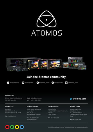 40 Atomos
ATOMOS USA
Atomos Inc
2056 NW Aloclek Drive,
Suite #303 Hillsboro, OR, 97124
Tel: +1 503 388 3236
ATOMOS EUROPE
Europe, Middle East  Africa
Atomos GmbH
Hohe Str. 21
56410 Montabaur, Germany
Tel: + 49 2602 839 180 0
(English  German)
ATOMOS JAPAN
Atomos Co. Ltd
AY bld. 1-2-3 Nihonbashi Horidomecho
Chuo-ku,
Tokyo 103-0012
Tel: +81 3 6661 2827
ATOMOS CHINA
Atomos China Co., Ltd.
1208, Golden Tower,
No.1 Xibahe South Road,
Chaoyang District, 100028, Beijing,
China
Tel: +86 10 6440 3688
® 2016 Atomos Global. “Atomos” and product names are registered trademarks.
Join the Atomos community.
/atomosglobal /atomosvideo @Atomos_News /AtomosVideo @atomos_news
Atomos (HQ)
29 Nott Street, Port Melbourne
VIC 3207 Australia
Email 	 sales@atomos.com
Tel 	 +61 3 9999 5908
 