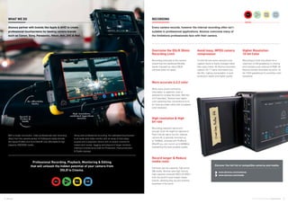 4 5Atomos © 2016 Atomos Global | atomos.com
Overcome the DSLR 30min
Recording Limit
Recording externally to the camera
means that the traditional 29m59s
barrier imposed by many DSLR
cameras does not apply.
More accurate 4:2:2 color
While every pixel’s luminance
information is captured, color is
sampled for smaller file sizes. With the
4:2:2 standard, Atomos have higher
color sampling than conventional 4:2:0
for more accurate colors with increased
color resolution.
Avoid lossy, MPEG camera
compression
To limit file size some camera’s only
capture frame to frame changes rather
than every frame. All Atomos recorders
capture full “I” frame information just
like film, making manipulation in post
production easier and higher quality.
High resolution & High
bit rate
Recording resolution alone isn’t
enough. Even 4K might be rejected in
Post if the bit rate is too low. Internal
camera 4K is typically recorded up
to 100Mb/s, whereas with ProRes &
DNxHR you can record up to 880Mb/s,
maintaining the best possible quality.
Higher Resolution
10-bit Color
Recording to 8-bit only allows for a
maximum of 256 gradations in chroma
and luminance per channel of RGB. All
Atomos monitor-recorders record to 10-
bit (1024 gradations) for smoother color
transitions.
Record longer & Reduce
media costs
Cameras use low capacity, high price/
GB media. Atomos uses high volume,
high capacity computer SSD’s & HDD’s
from the world’s most trusted media
brands, allowing easy access anytime,
anywhere in the world.
With a single connection, video professionals add recording
direct from the camera sensor to Hollywood-ready formats
like Apple ProRes and Avid DNxHR onto affordable & high
capacity HDD/SSD media.
Along side professional recording, the calibrated touchscreen
is an audio and video monitor with an array of shot setup
scopes and a playback device with on-board controls for
instant shot review, tagging and playout to larger monitors,
making it a swiss army knife for Production, Post-production
& Digital signage.
Professional Recording, Playback, Monitoring & Editing
that will unleash the hidden potential of your camera from
DSLR to Cinema.
RECORDING			WHAT WE DO
Every camera records, however the internal recording often isn’t
suitable in professional applications. Atomos overcome many of
the limitations professionals face with their camera.
Atomos partner with brands like Apple & AVID to create
professional touchscreens for leading camera brands
such as Canon, Sony, Panasonic, Nikon, Arri, JVC & Red.	
		
Record to
ProRes &
DNxHR
On affordable
media
High resolution,
calibrated SuperAtom
monitor
Discover the full list of compatible cameras and media:
www.atomos.com/cameras	 	 	
www.atomos.com/media	
 